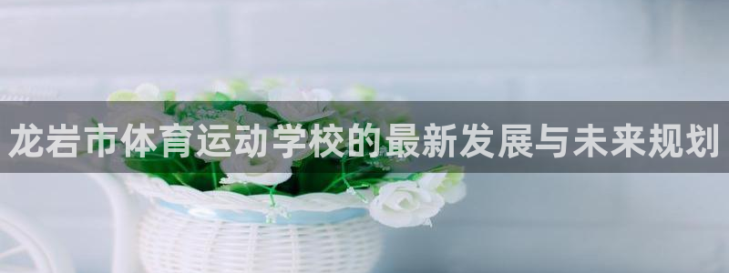 MK体育官网下载招商电话是多少号码：龙岩市体育运动学校的最新